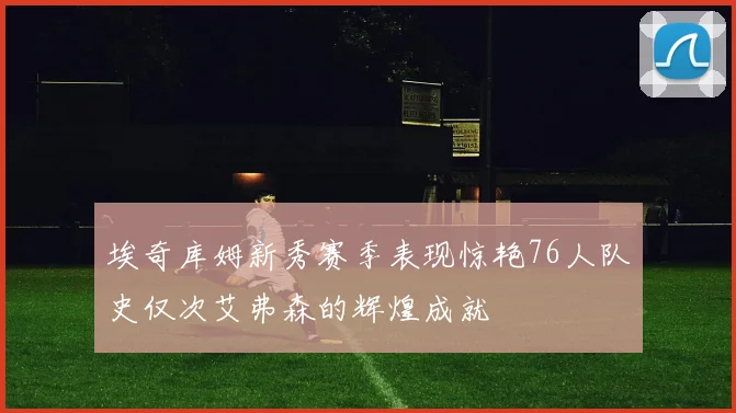 埃奇库姆新秀赛季表现惊艳76人队史仅次艾弗森的辉煌成就