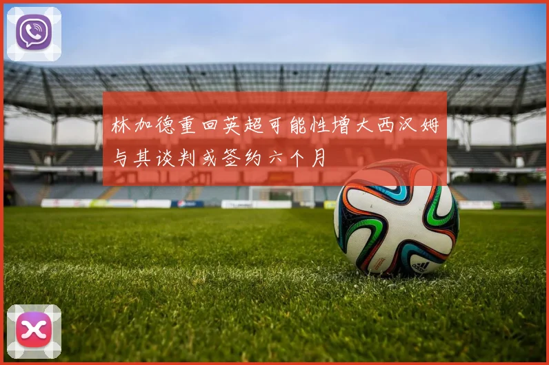 林加德重回英超可能性增大西汉姆与其谈判或签约六个月