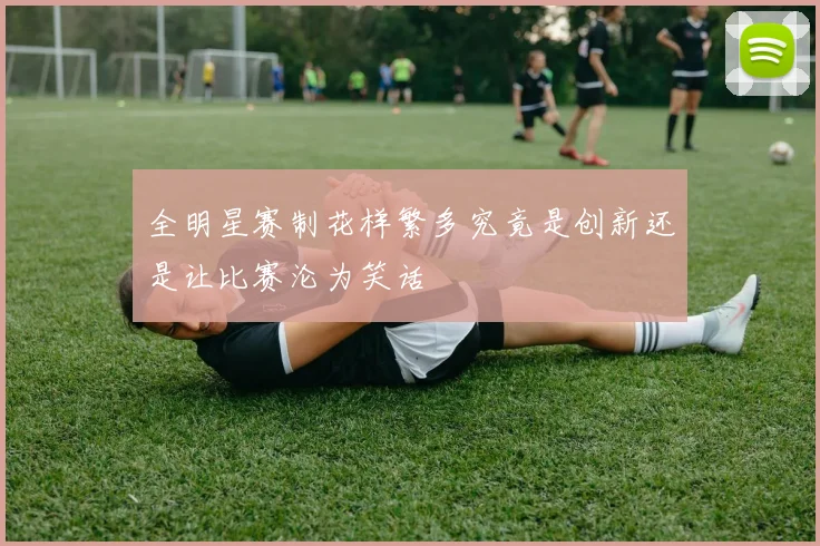 全明星赛制花样繁多究竟是创新还是让比赛沦为笑话