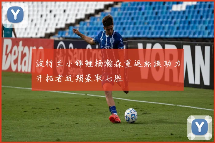 波特兰小锦鲤杨瀚森重返轮换助力开拓者近期豪取七胜