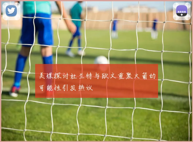 美媒探讨杜兰特与欧文重聚火箭的可能性引发热议