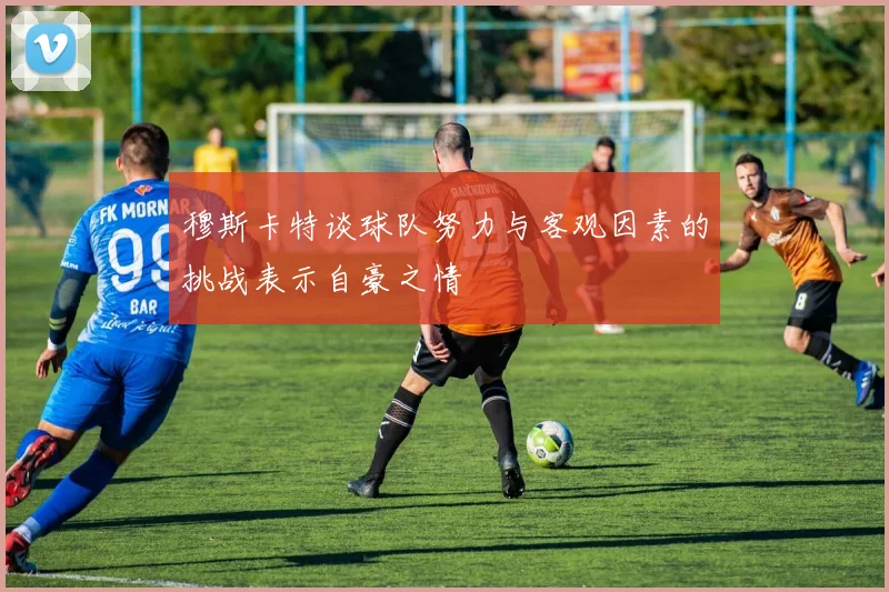 穆斯卡特谈球队努力与客观因素的挑战表示自豪之情
