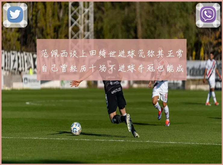 范佩西谈上田绮世进球荒称其正常自己曾经历十场不进球夺冠也能成功