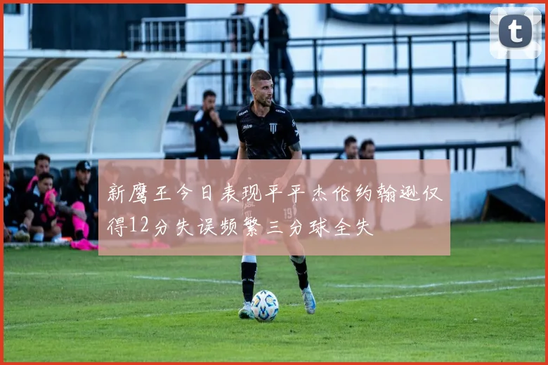 新鹰王今日表现平平杰伦约翰逊仅得12分失误频繁三分球全失