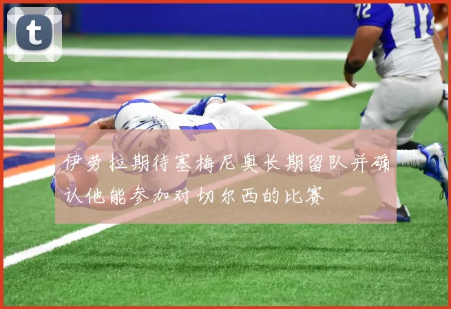 伊劳拉期待塞梅尼奥长期留队并确认他能参加对切尔西的比赛