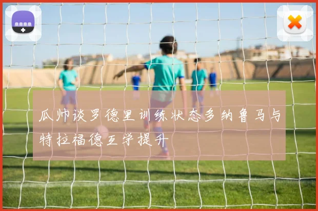 瓜帅谈罗德里训练状态多纳鲁马与特拉福德互学提升
