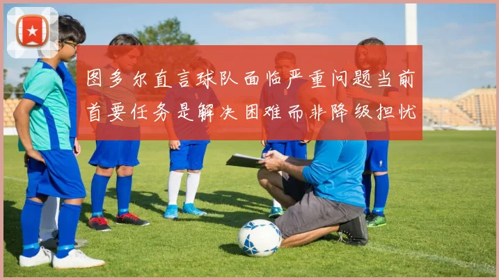 图多尔直言球队面临严重问题当前首要任务是解决困难而非降级担忧
