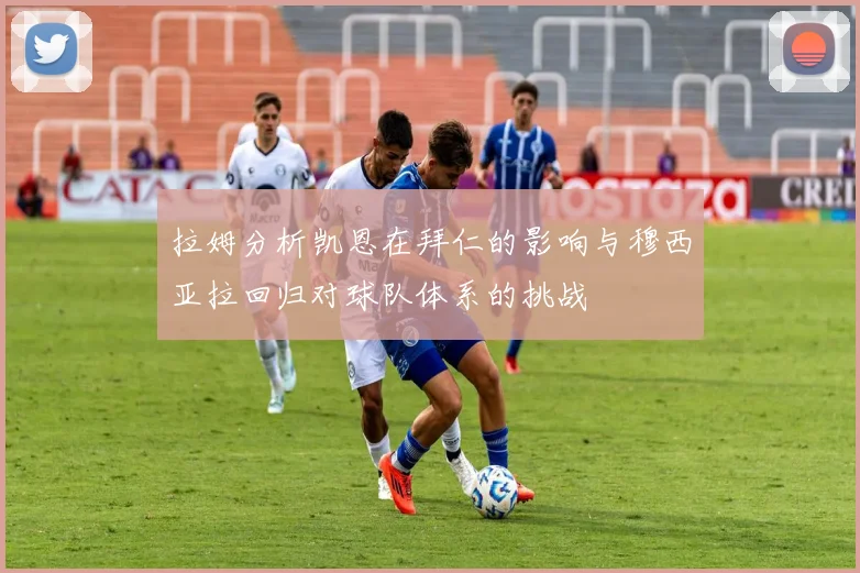 拉姆分析凯恩在拜仁的影响与穆西亚拉回归对球队体系的挑战