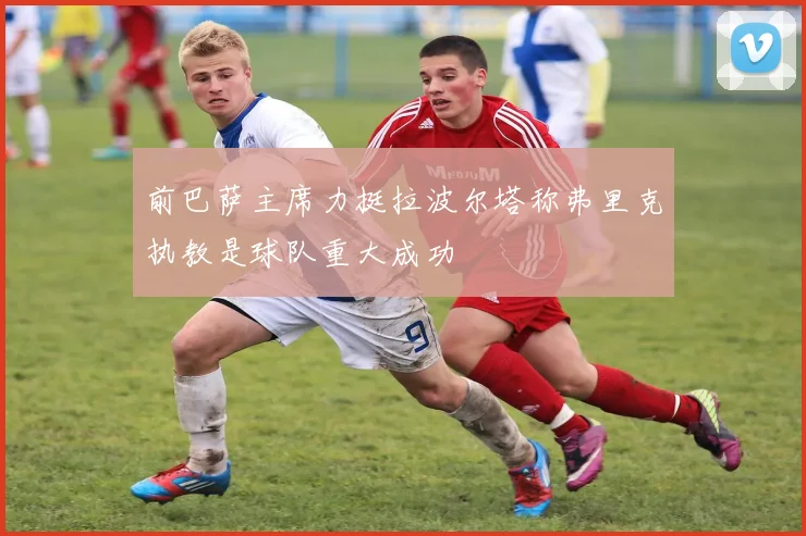 前巴萨主席力挺拉波尔塔称弗里克执教是球队重大成功