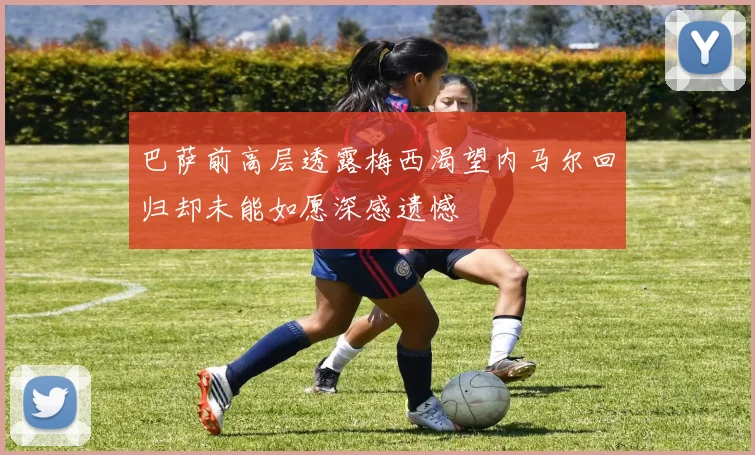 巴萨前高层透露梅西渴望内马尔回归却未能如愿深感遗憾