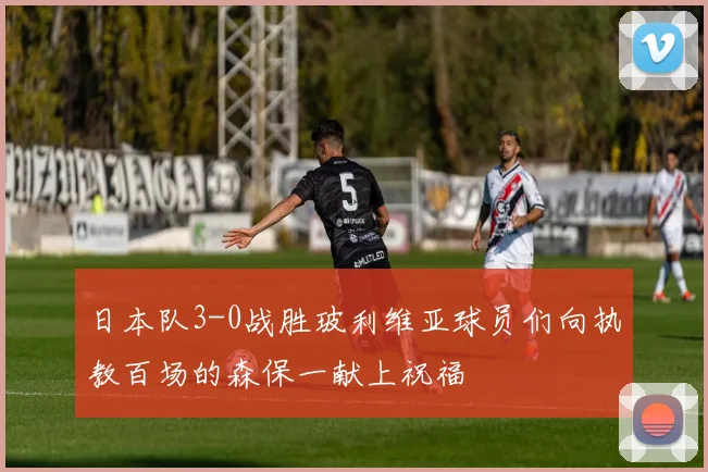 日本队3-0战胜玻利维亚球员们向执教百场的森保一献上祝福