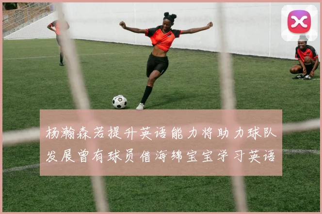 杨瀚森若提升英语能力将助力球队发展曾有球员借海绵宝宝学习英语技巧