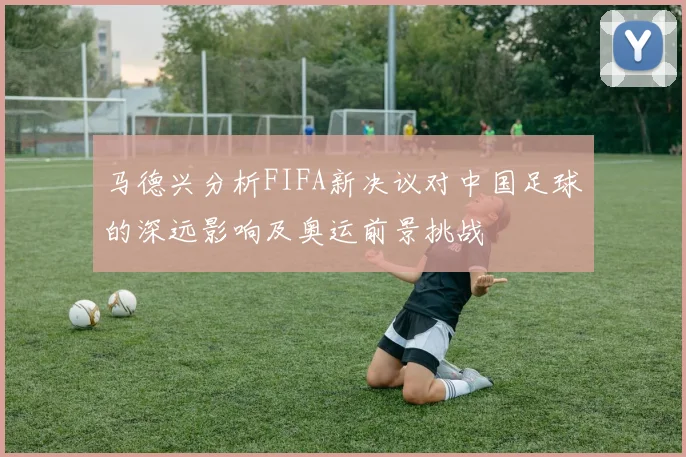 马德兴分析FIFA新决议对中国足球的深远影响及奥运前景挑战