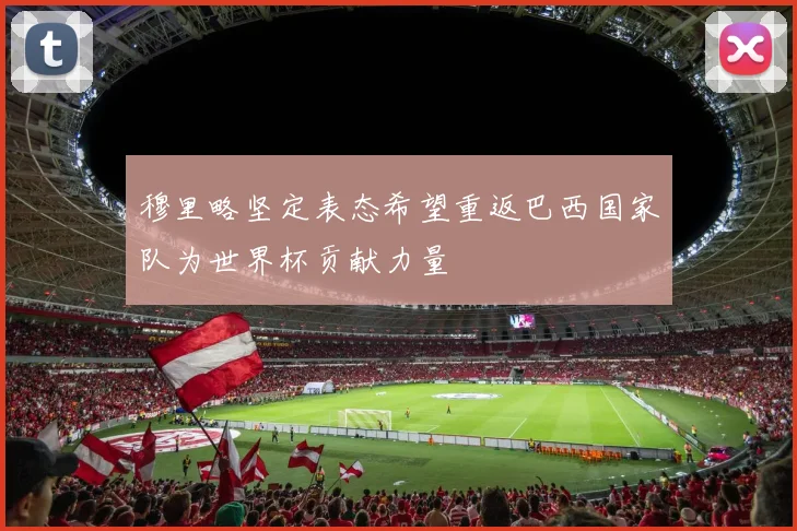 穆里略坚定表态希望重返巴西国家队为世界杯贡献力量