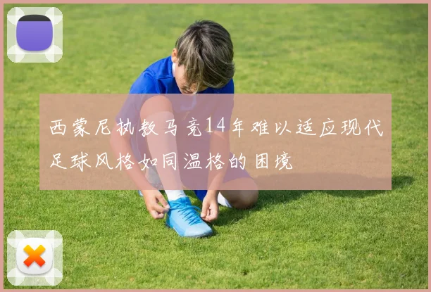 西蒙尼执教马竞14年难以适应现代足球风格如同温格的困境