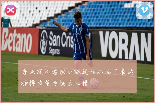吾米提江感动小球迷泪水流下表达榜样力量与快乐心情