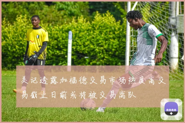 美记透露加福德交易市场热度高交易截止日前或将被交易离队