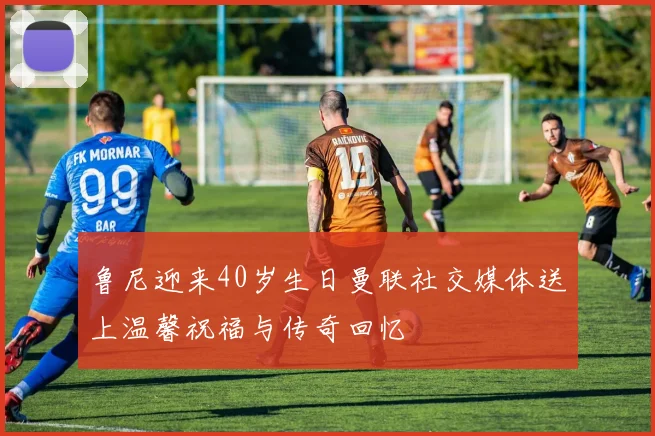 鲁尼迎来40岁生日曼联社交媒体送上温馨祝福与传奇回忆