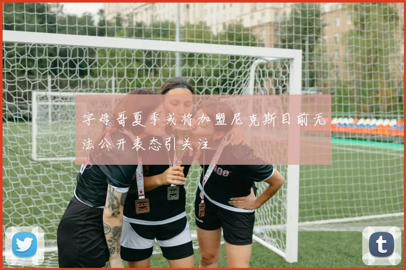 字母哥夏季或将加盟尼克斯目前无法公开表态引关注