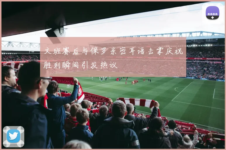 文班赛后与保罗亲密耳语击掌庆祝胜利瞬间引发热议