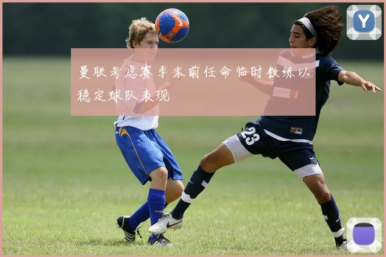 曼联考虑赛季末前任命临时教练以稳定球队表现