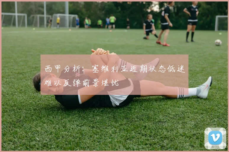西甲分析:塞维利亚近期状态低迷难以反弹前景堪忧