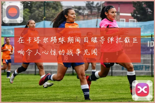 在卡塔尔踢球期间目睹导弹拦截巨响令人心惊的战争见闻