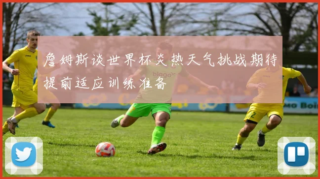 詹姆斯谈世界杯炎热天气挑战期待提前适应训练准备