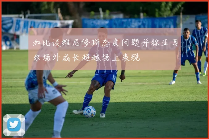 加比谈维尼修斯态度问题并称亚马尔场外成长超越场上表现