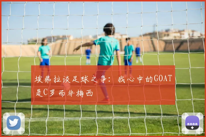 埃弗拉谈足球之争：我心中的GOAT是C罗而非梅西