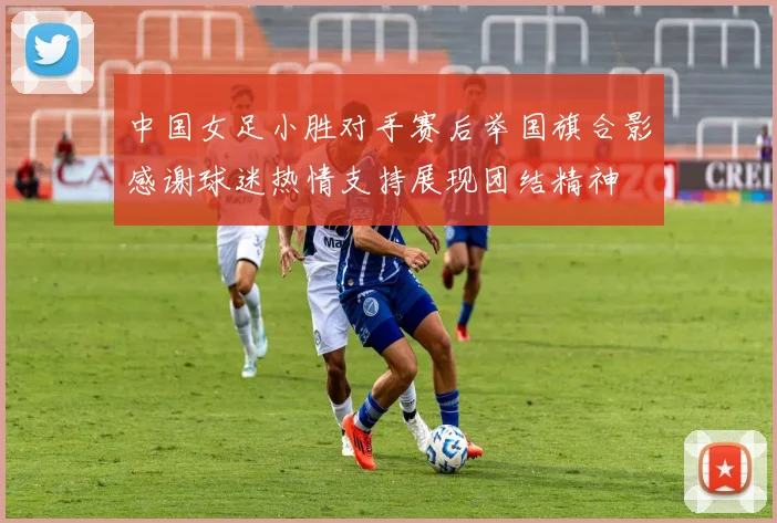 中国女足小胜对手赛后举国旗合影感谢球迷热情支持展现团结精神