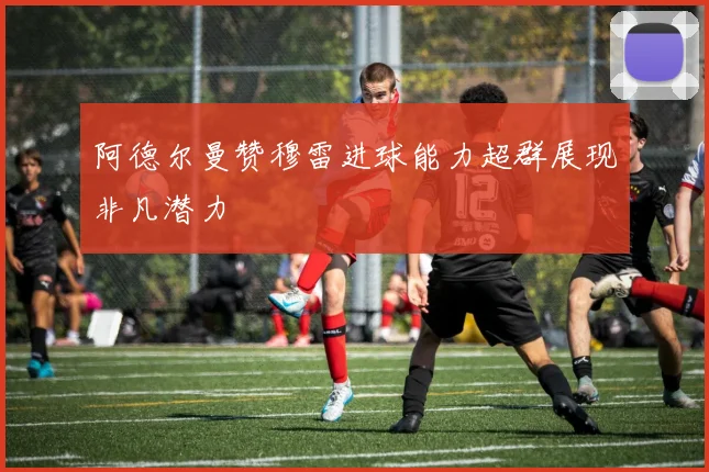 阿德尔曼赞穆雷进球能力超群展现非凡潜力