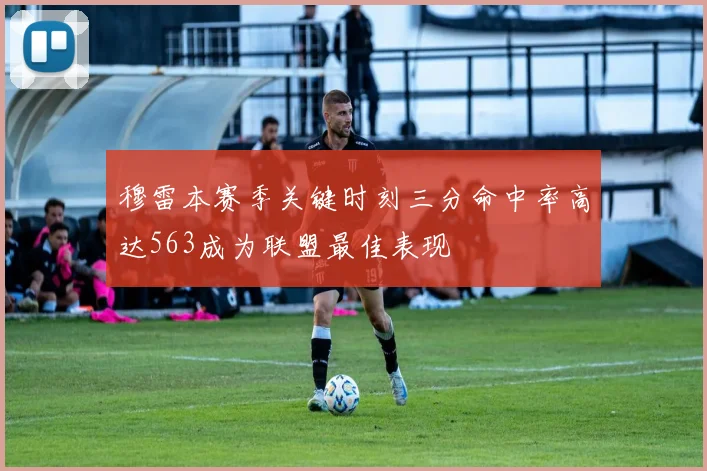 穆雷本赛季关键时刻三分命中率高达563成为联盟最佳表现