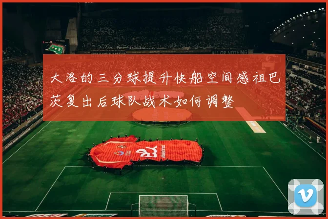 大洛的三分球提升快船空间感祖巴茨复出后球队战术如何调整