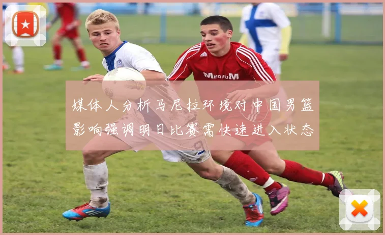 媒体人分析马尼拉环境对中国男篮影响强调明日比赛需快速进入状态
