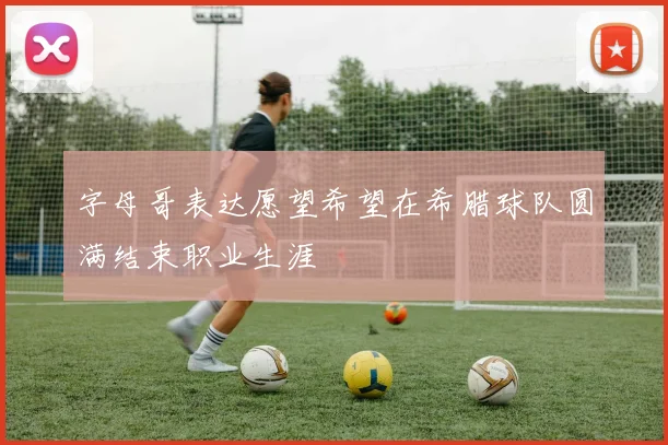 字母哥表达愿望希望在希腊球队圆满结束职业生涯