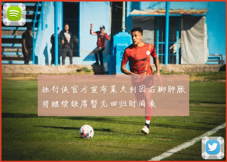 独行侠官方宣布莱夫利因右脚肿胀将继续缺席暂无回归时间表
