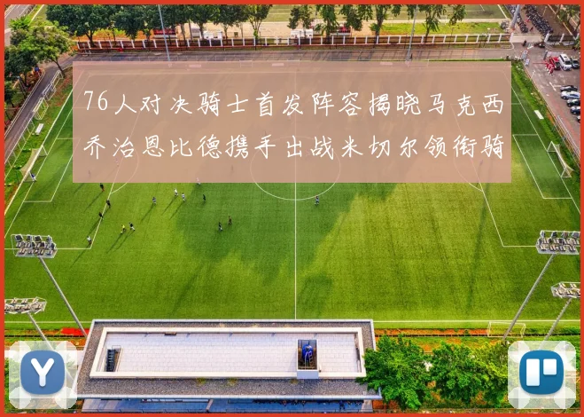 76人对决骑士首发阵容揭晓马克西乔治恩比德携手出战米切尔领衔骑士