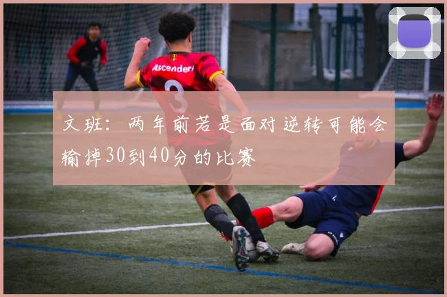 文班：两年前若是面对逆转可能会输掉30到40分的比赛