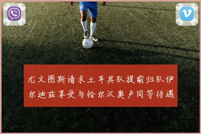 尤文图斯请求土耳其队提前归队伊尔迪兹享受与恰尔汉奥卢同等待遇