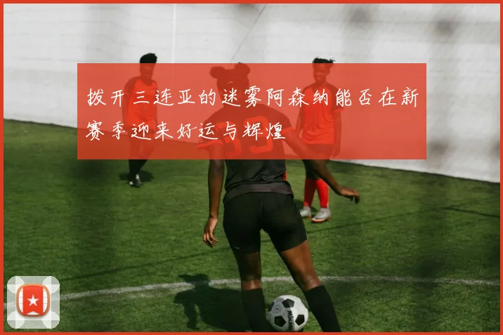 拨开三连亚的迷雾阿森纳能否在新赛季迎来好运与辉煌
