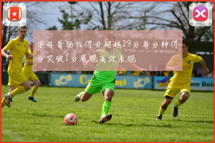 字母哥场均得分超越29分每分钟得分突破1分展现高效表现