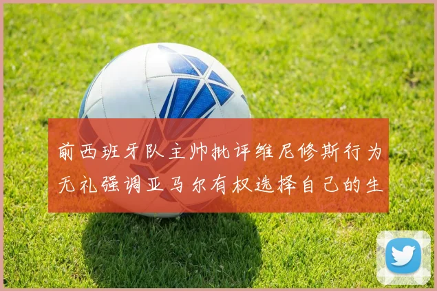 前西班牙队主帅批评维尼修斯行为无礼强调亚马尔有权选择自己的生活方式