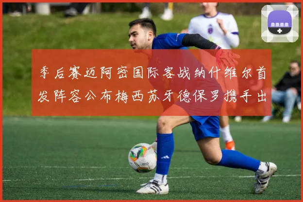 季后赛迈阿密国际客战纳什维尔首发阵容公布梅西苏牙德保罗携手出战