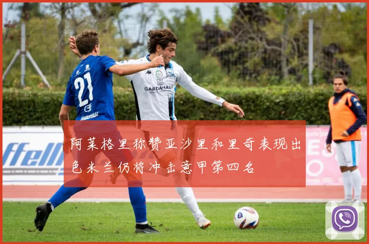 阿莱格里称赞亚沙里和里奇表现出色米兰仍将冲击意甲第四名