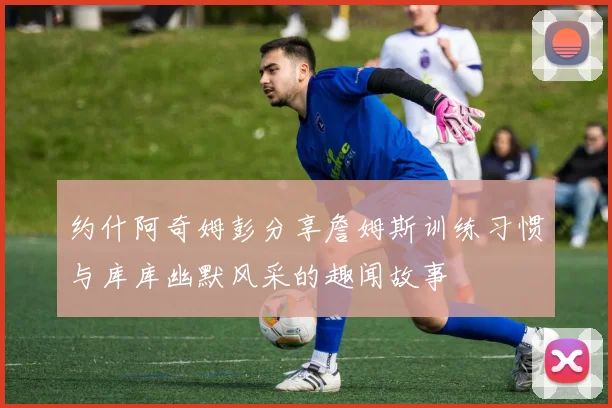 约什阿奇姆彭分享詹姆斯训练习惯与库库幽默风采的趣闻故事