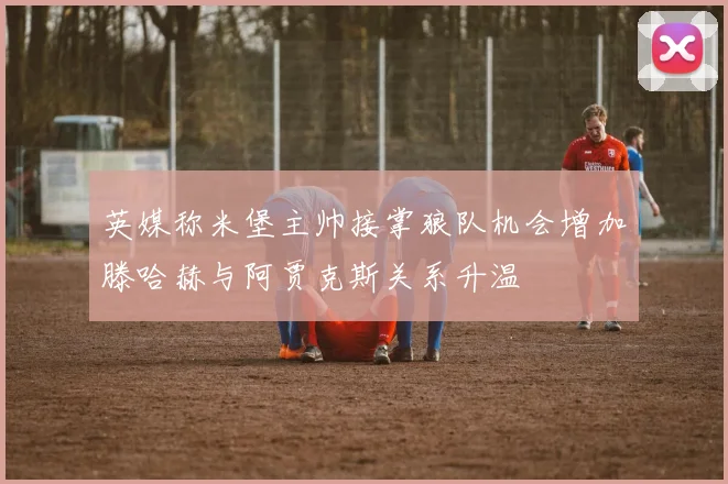 英媒称米堡主帅接掌狼队机会增加滕哈赫与阿贾克斯关系升温